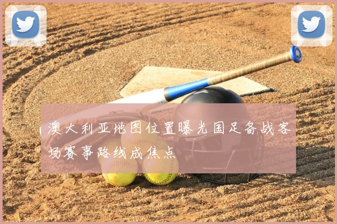 澳大利亚地图位置曝光国足备战客场赛事路线成焦点