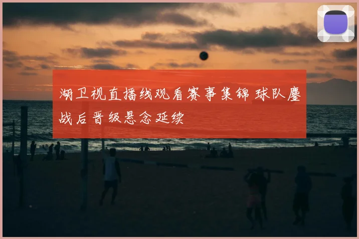 湖卫视直播线观看赛事集锦 球队鏖战后晋级悬念延续