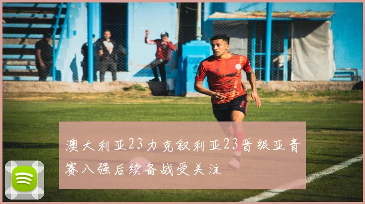澳大利亚23力克叙利亚23晋级亚青赛八强后续备战受关注