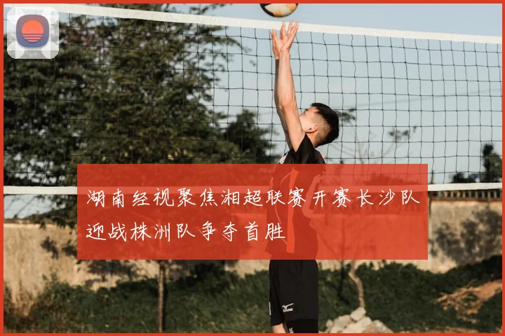湖南经视聚焦湘超联赛开赛长沙队迎战株洲队争夺首胜