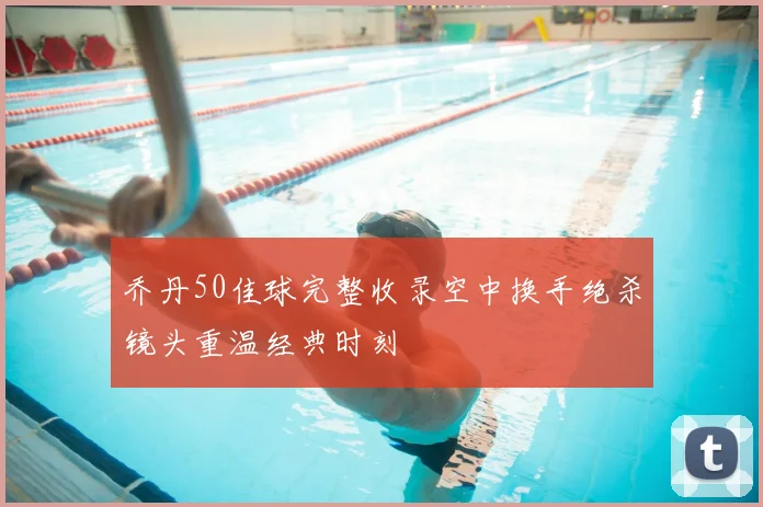 乔丹50佳球完整收录空中换手绝杀镜头重温经典时刻