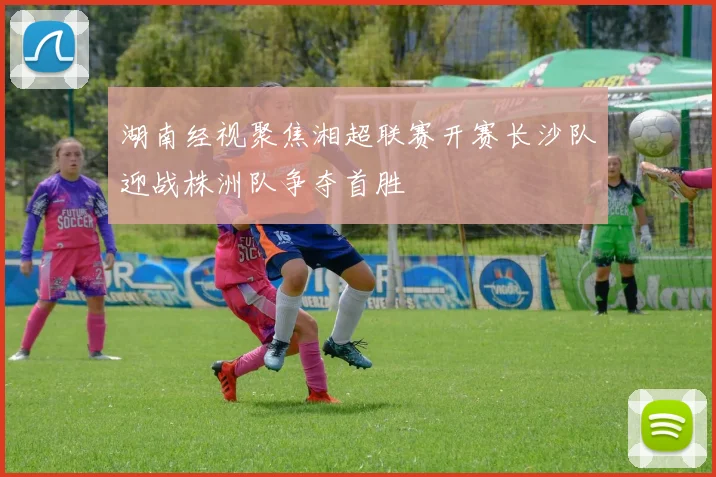 湖南经视聚焦湘超联赛开赛长沙队迎战株洲队争夺首胜