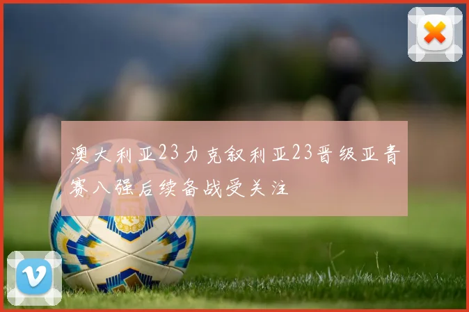澳大利亚23力克叙利亚23晋级亚青赛八强后续备战受关注