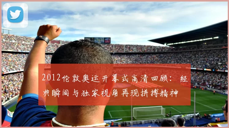 2012伦敦奥运开幕式高清回顾:经典瞬间与独家视角再现拼搏精神