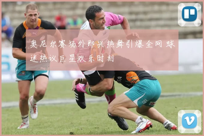 奥尼尔赛场外即兴热舞引爆全网 球迷热议巨星欢乐时刻