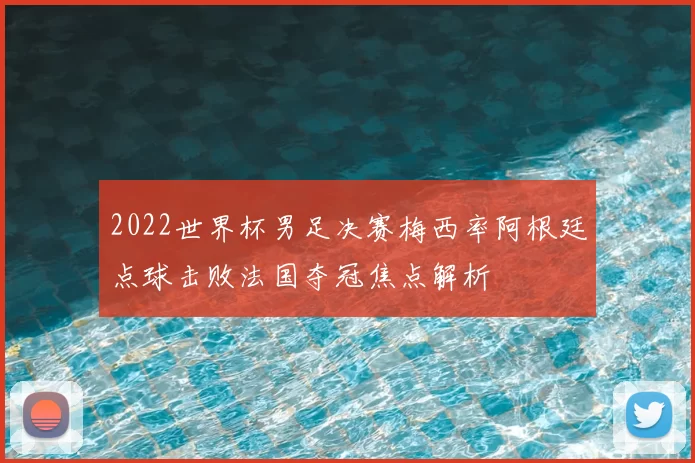 2022世界杯男足决赛梅西率阿根廷点球击败法国夺冠焦点解析