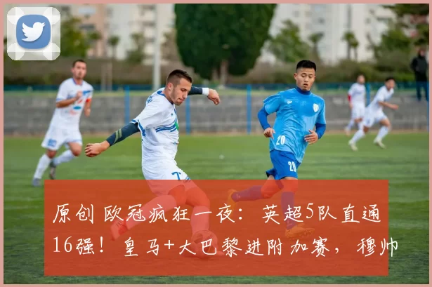 原创 欧冠疯狂一夜：英超5队直通16强！皇马+大巴黎进附加赛，穆帅压哨晋级