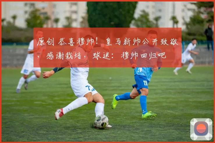 原创 恭喜穆帅！皇马新帅公开致敬，感谢栽培，球迷：穆帅回归吧