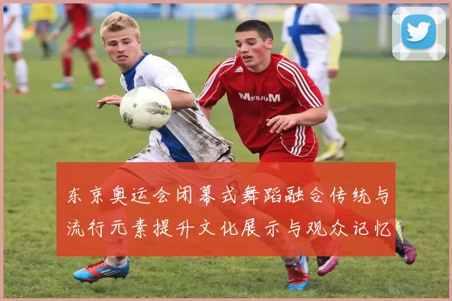 东京奥运会闭幕式舞蹈融合传统与流行元素提升文化展示与观众记忆点