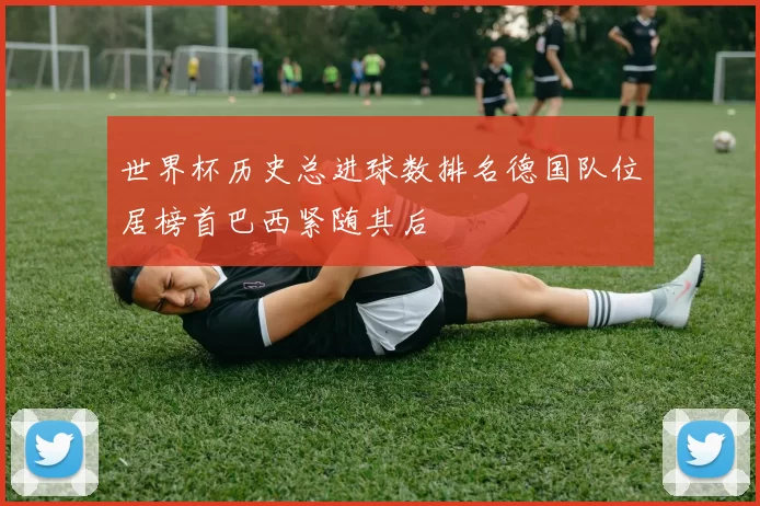 世界杯历史总进球数排名德国队位居榜首巴西紧随其后