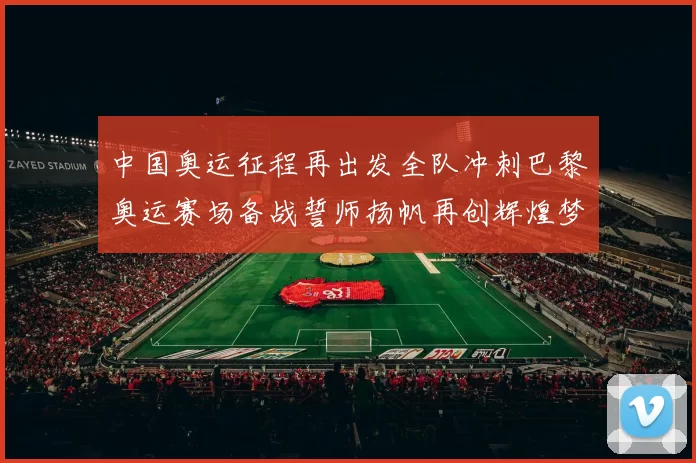 中国奥运征程再出发全队冲刺巴黎奥运赛场备战誓师扬帆再创辉煌梦