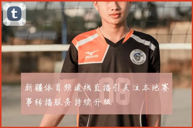 新疆体育频道线直播引关注本地赛事转播服务持续升级