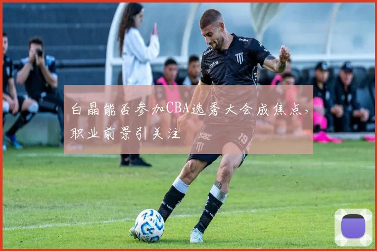 白晶能否参加CBA选秀大会成焦点，职业前景引关注