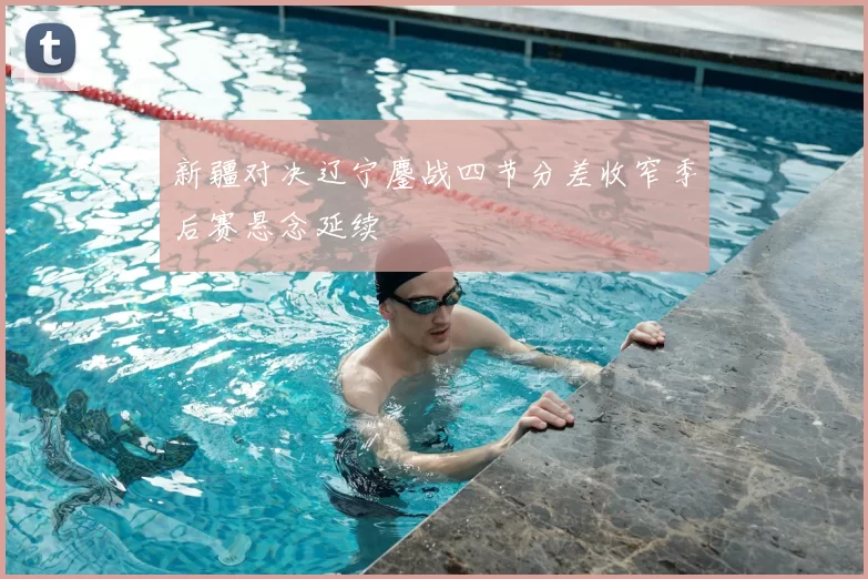 新疆对决辽宁鏖战四节分差收窄季后赛悬念延续