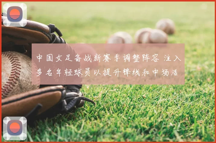 中国女足备战新赛季调整阵容 注入多名年轻球员以提升锋线和中场活力