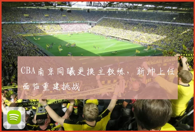 CBA南京同曦更换主教练，新帅上任面临重建挑战