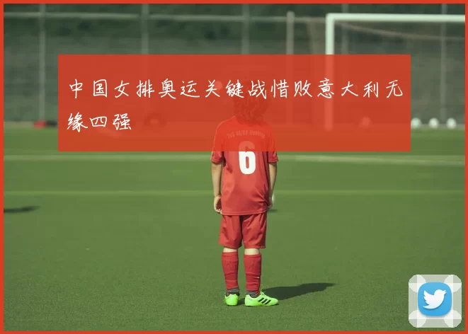 中国女排奥运关键战惜败意大利无缘四强