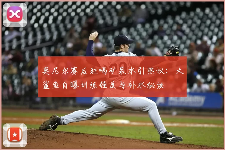 奥尼尔赛后狂喝矿泉水引热议:大鲨鱼自曝训练强度与补水秘诀