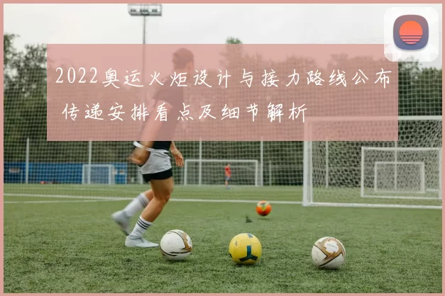 2022奥运火炬设计与接力路线公布 传递安排看点及细节解析