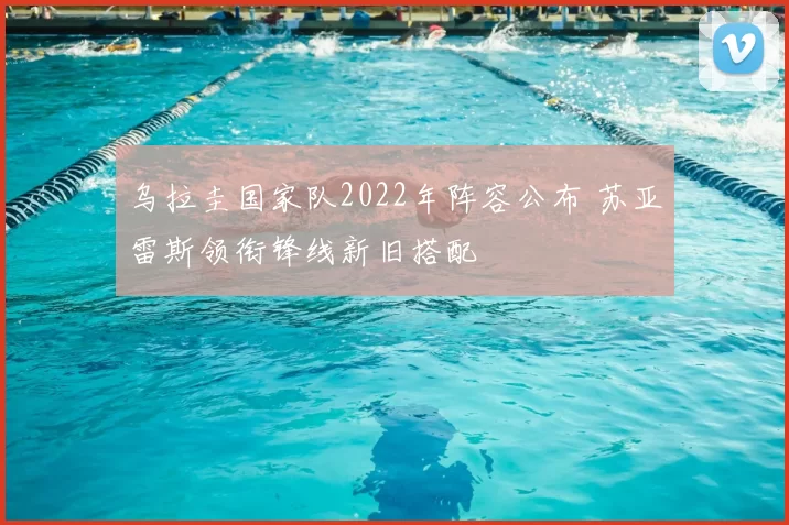 乌拉圭国家队2022年阵容公布 苏亚雷斯领衔锋线新旧搭配