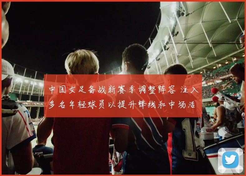 中国女足备战新赛季调整阵容 注入多名年轻球员以提升锋线和中场活力