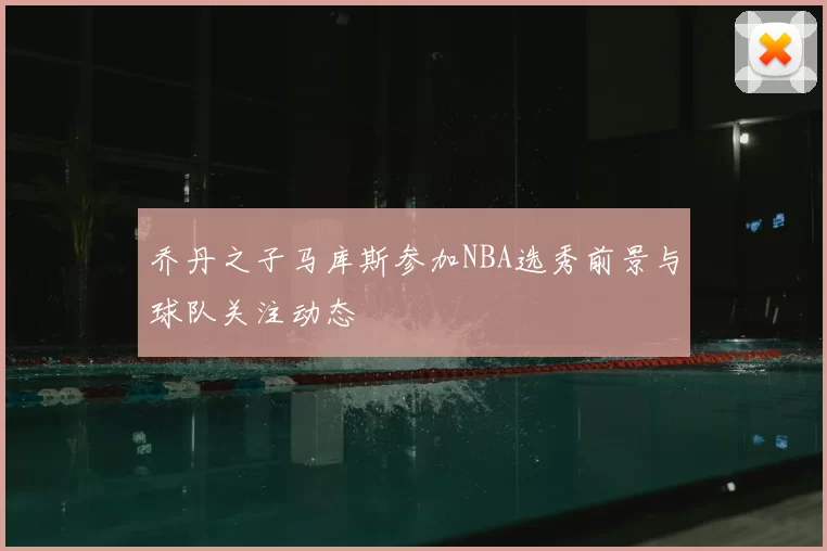 乔丹之子马库斯参加NBA选秀前景与球队关注动态