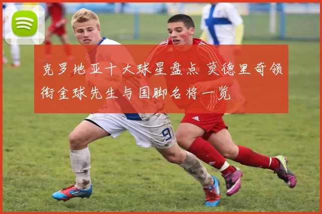 克罗地亚十大球星盘点 莫德里奇领衔金球先生与国脚名将一览