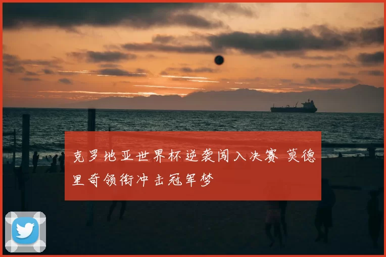 克罗地亚世界杯逆袭闯入决赛 莫德里奇领衔冲击冠军梦