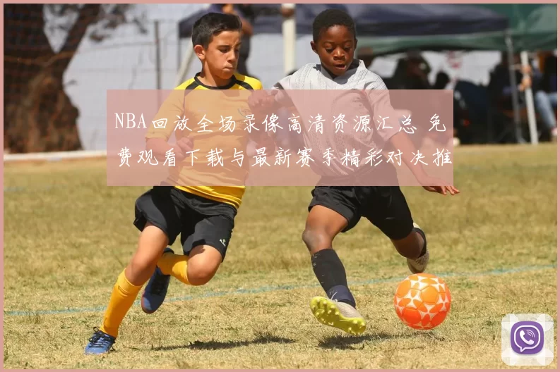 NBA回放全场录像高清资源汇总 免费观看下载与最新赛季精彩对决推荐