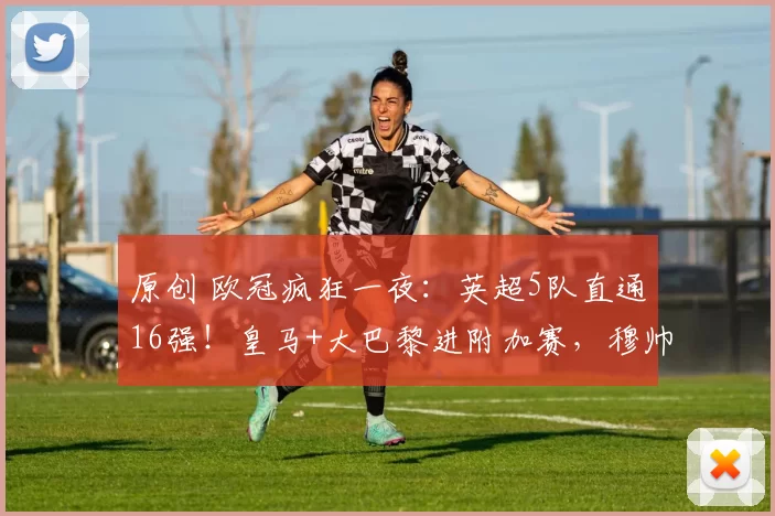 原创 欧冠疯狂一夜：英超5队直通16强！皇马+大巴黎进附加赛，穆帅压哨晋级
