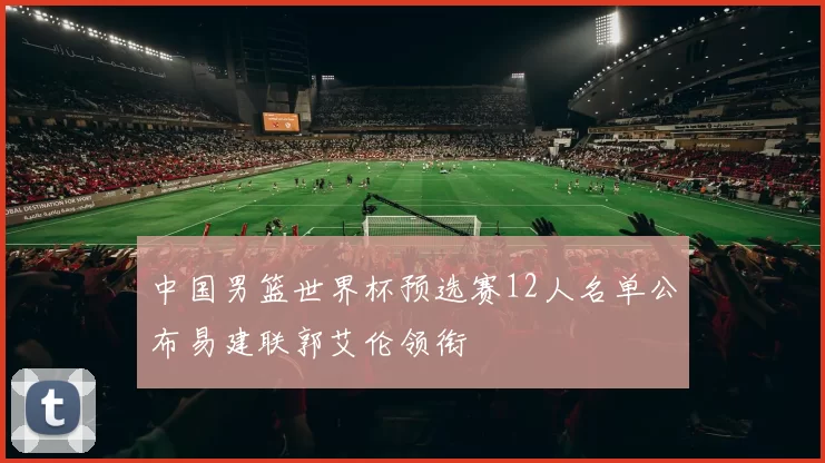 中国男篮世界杯预选赛12人名单公布易建联郭艾伦领衔