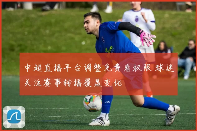 中超直播平台调整免费看权限 球迷关注赛事转播覆盖变化