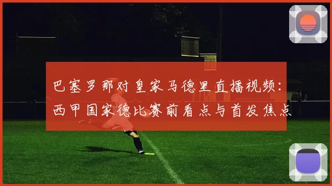 巴塞罗那对皇家马德里直播视频：西甲国家德比赛前看点与首发焦点