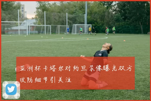 亚洲杯卡塔尔对约旦录像曝光双方攻防细节引关注