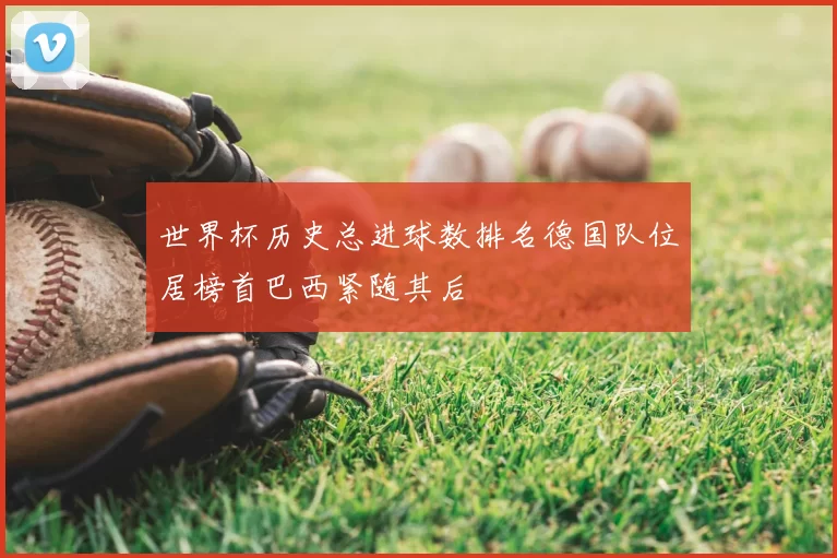 世界杯历史总进球数排名德国队位居榜首巴西紧随其后