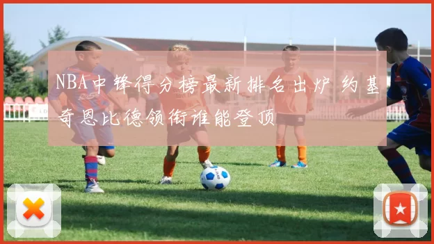 NBA中锋得分榜最新排名出炉 约基奇恩比德领衔谁能登顶