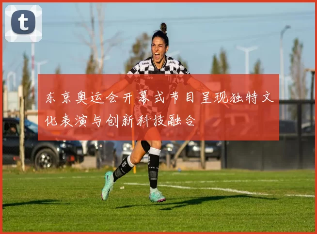东京奥运会开幕式节目呈现独特文化表演与创新科技融合