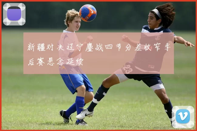 新疆对决辽宁鏖战四节分差收窄季后赛悬念延续