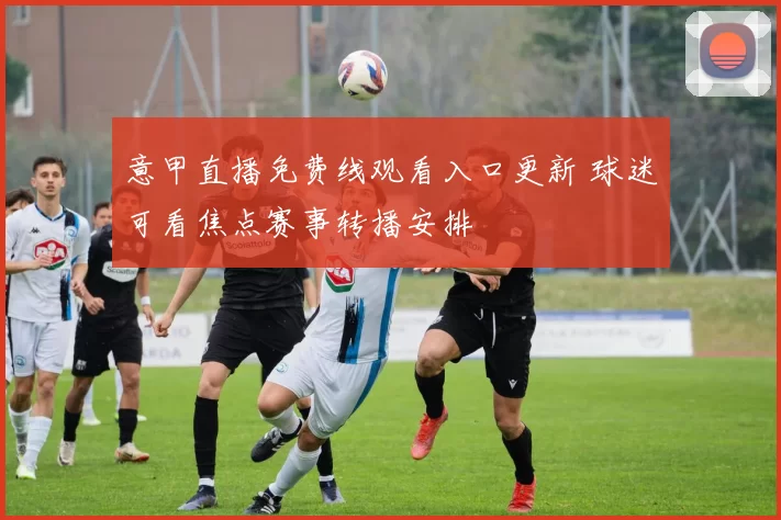 意甲直播免费线观看入口更新 球迷可看焦点赛事转播安排