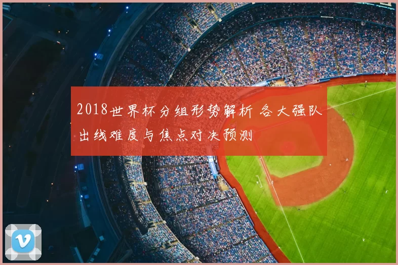 2018世界杯分组形势解析 各大强队出线难度与焦点对决预测
