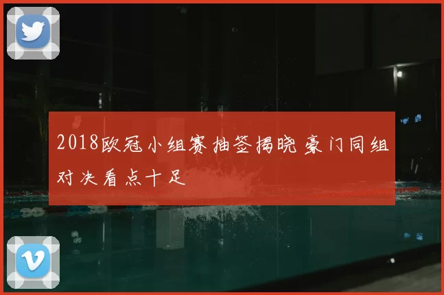 2018欧冠小组赛抽签揭晓 豪门同组对决看点十足