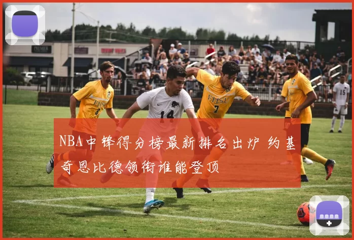 NBA中锋得分榜最新排名出炉 约基奇恩比德领衔谁能登顶