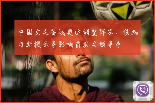 中国女足备战奥运调整阵容，伤病与新援竞争影响首发名额争夺