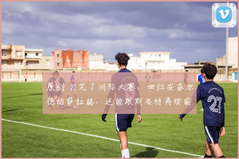 原创 打完了洲际大赛,回归安菲尔德的萨拉赫,还能跟斯洛特再续前缘么