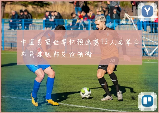 中国男篮世界杯预选赛12人名单公布易建联郭艾伦领衔