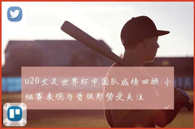 u20女足世界杯中国队成绩回顾 小组赛表现与晋级形势受关注