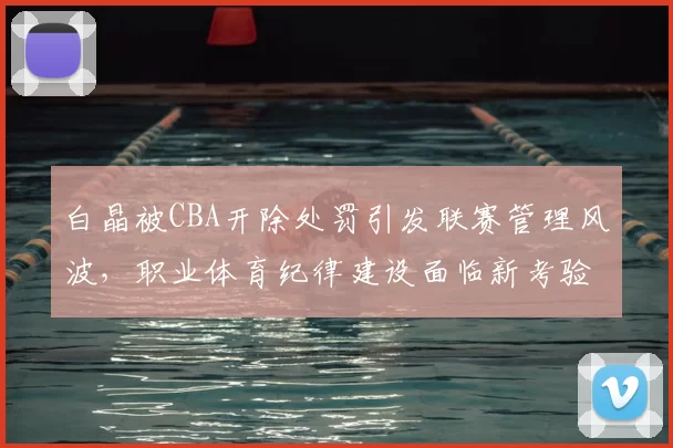 白晶被CBA开除处罚引发联赛管理风波，职业体育纪律建设面临新考验