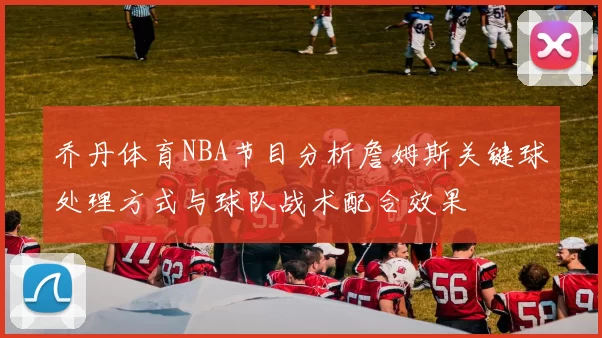 乔丹体育NBA节目分析詹姆斯关键球处理方式与球队战术配合效果