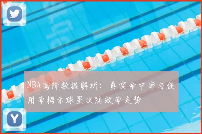 NBA高阶数据解析：真实命中率与使用率揭示球星攻防效率走势