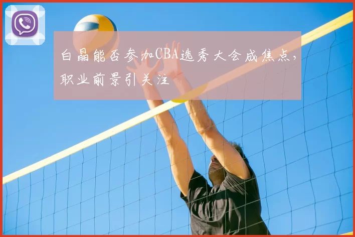 白晶能否参加CBA选秀大会成焦点，职业前景引关注